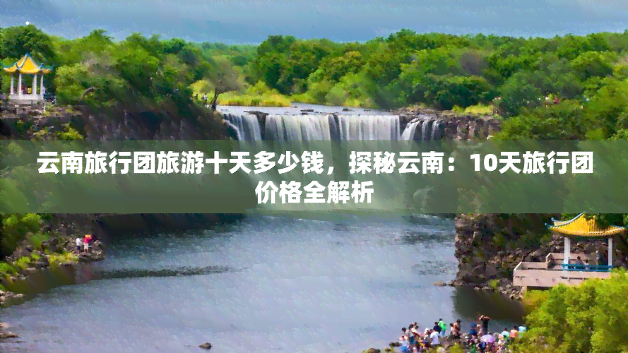 云南旅行团旅游十天多少钱，探秘云南：10天旅行团价格全解析