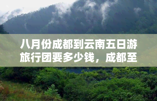 八月份成都到云南五日游旅行团要多少钱，成都至云南五日游旅行团：八月价格一览