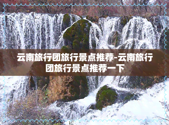 云南旅行团旅行景点推荐-云南旅行团旅行景点推荐一下