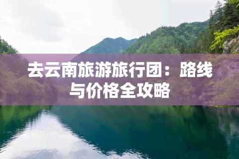 去云南旅游旅行团：路线与价格全攻略