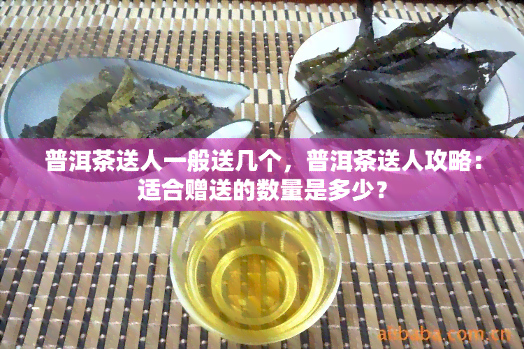 普洱茶送人一般送几个，普洱茶送人攻略：适合赠送的数量是多少？