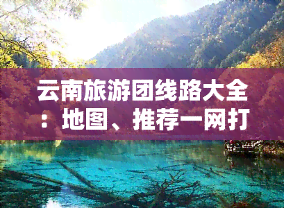 云南旅游团线路大全：地图、推荐一网打尽