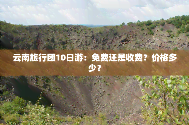 云南旅行团10日游：免费还是收费？价格多少？