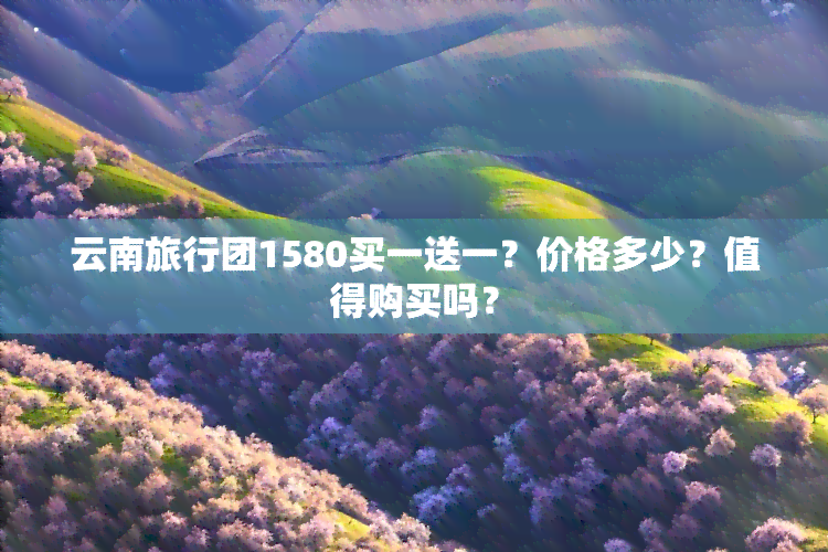 云南旅行团1580买一送一？价格多少？值得购买吗？