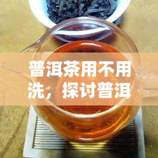 普洱茶用不用洗，探讨普洱茶是否需要清洗：一次全面的分析