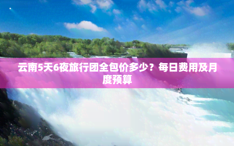 云南5天6夜旅行团全包价多少？每日费用及月度预算