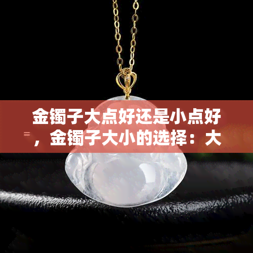 金镯子大点好还是小点好，金镯子大小的选择：大一点好还是小一点好？