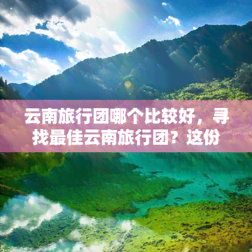 云南旅行团哪个比较好，寻找更佳云南旅行团？这份攻略带你找到心仪的选择！