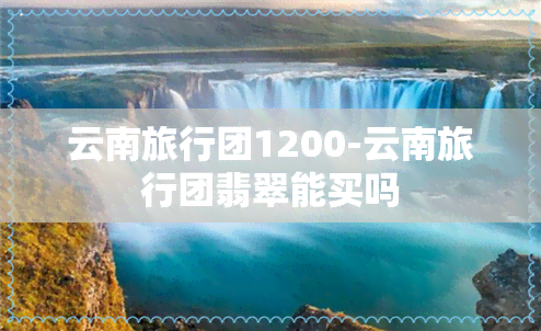 云南旅行团1200-云南旅行团翡翠能买吗