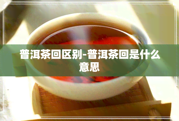 普洱茶回区别-普洱茶回是什么意思