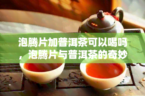 泡腾片加普洱茶可以喝吗，泡腾片与普洱茶的奇妙组合：是否适合饮用？