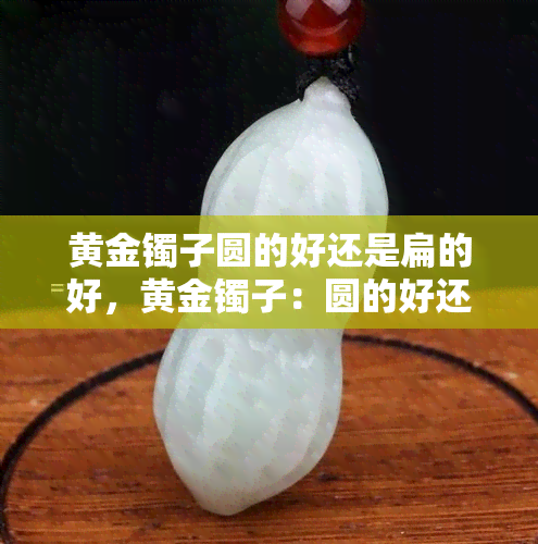 黄金镯子圆的好还是扁的好，黄金镯子：圆的好还是扁的好？探讨其优缺点与适合人群