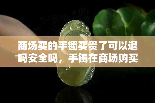 商场买的手镯买贵了可以退吗安全吗，手镯在商场购买后发现价格过高，是否可以退货？安全问题需要注意什么？