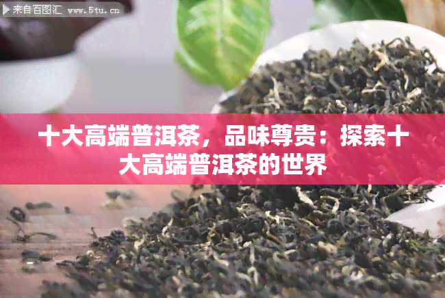 十大高端普洱茶，品味尊贵：探索十大高端普洱茶的世界