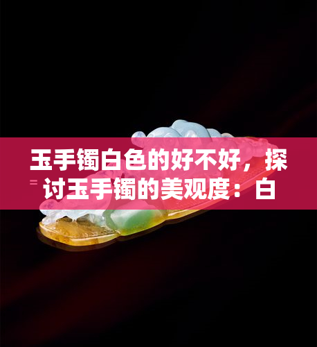 玉手镯白色的好不好，探讨玉手镯的美观度：白色的好吗？