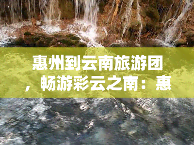 惠州到云南旅游团，畅游彩云之南：惠州至云南旅游团火热招募中！