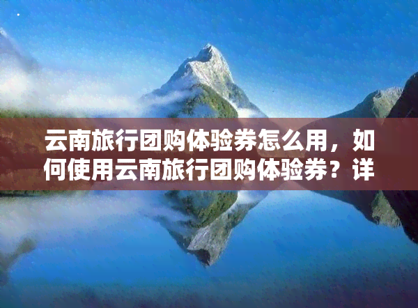 云南旅行团购体验券怎么用，如何使用云南旅行团购体验券？详细步骤解析