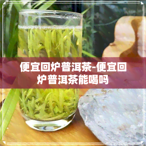 便宜回炉普洱茶-便宜回炉普洱茶能喝吗