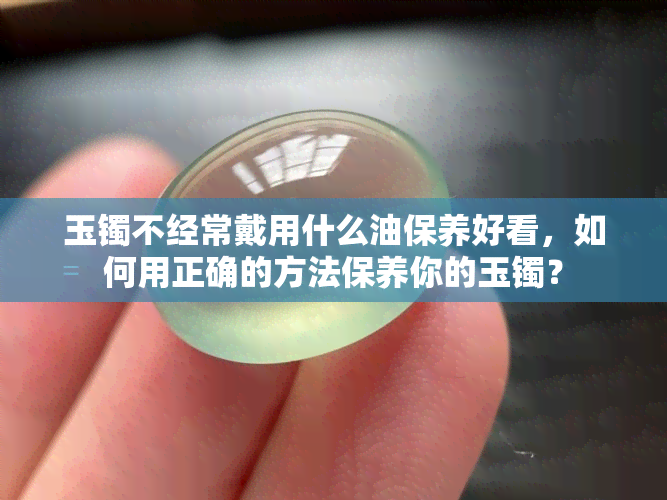 玉镯不经常戴用什么油保养好看，如何用正确的方法保养你的玉镯？