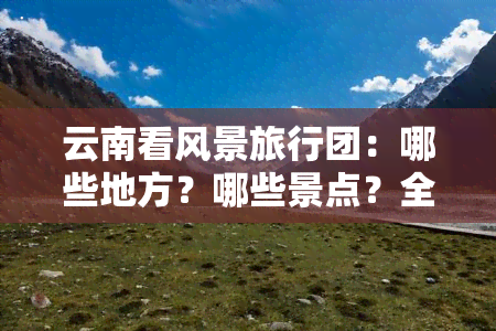 云南看风景旅行团：哪些地方？哪些景点？全攻略