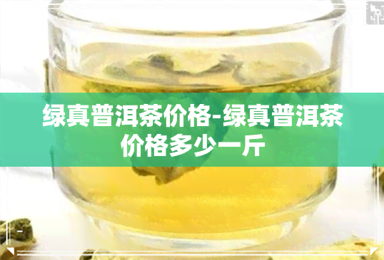 绿真普洱茶价格-绿真普洱茶价格多少一斤