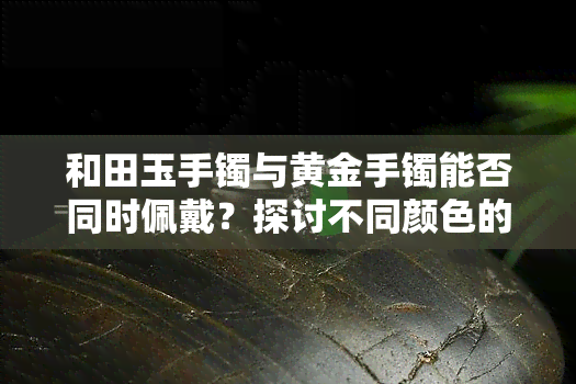 和田玉手镯与黄金手镯能否同时佩戴？探讨不同颜色的价值差异及图片展示