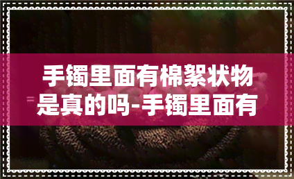 手镯里面有棉絮状物是真的吗-手镯里面有棉絮状物是真的吗还是假的