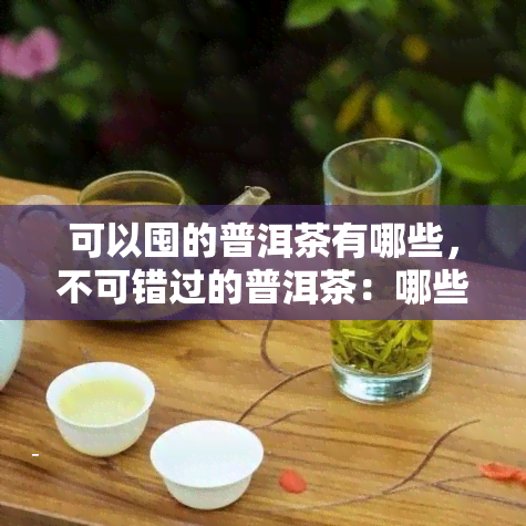 可以囤的普洱茶有哪些，不可错过的普洱茶：哪些值得囤货？