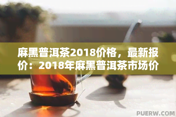 麻黑普洱茶2018价格，最新报价：2018年麻黑普洱茶市场价格一览