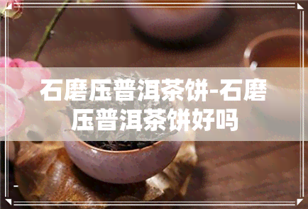 石磨压普洱茶饼-石磨压普洱茶饼好吗