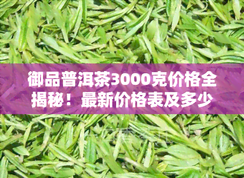 御品普洱茶3000克价格全揭秘！最新价格表及多少钱一斤