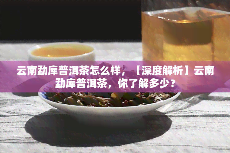 云南勐库普洱茶怎么样，【深度解析】云南勐库普洱茶，你了解多少？