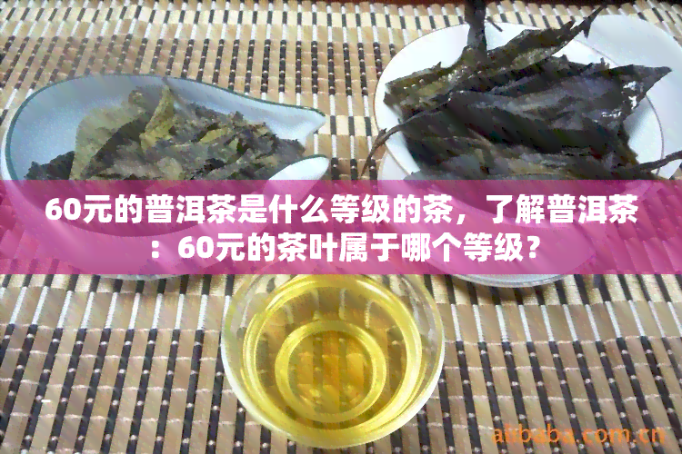 60元的普洱茶是什么等级的茶，了解普洱茶：60元的茶叶属于哪个等级？