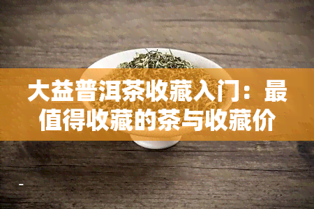 大益普洱茶收藏入门：最值得收藏的茶与收藏价值解析