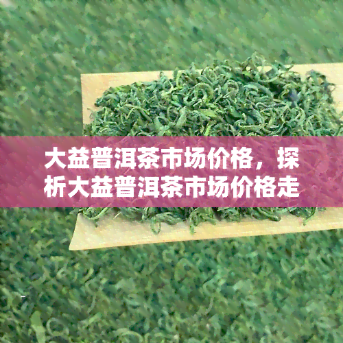 大益普洱茶市场价格，探析大益普洱茶市场价格走势与影响因素