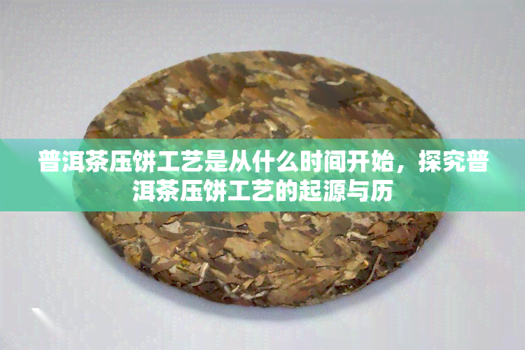 普洱茶压饼工艺是从什么时间开始，探究普洱茶压饼工艺的起源与历