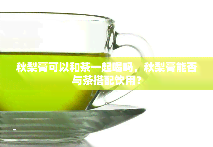 秋梨膏可以和茶一起喝吗，秋梨膏能否与茶搭配饮用？