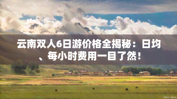 云南双人6日游价格全揭秘：日均、每小时费用一目了然！