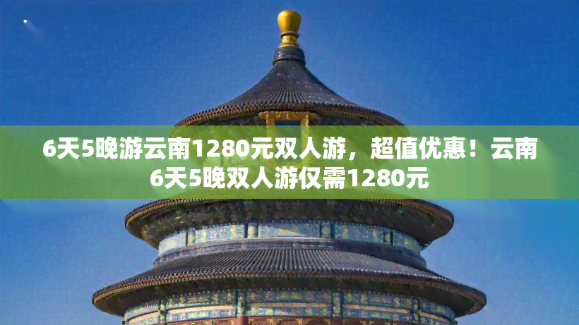 6天5晚游云南1280元双人游，超值优惠！云南6天5晚双人游仅需1280元