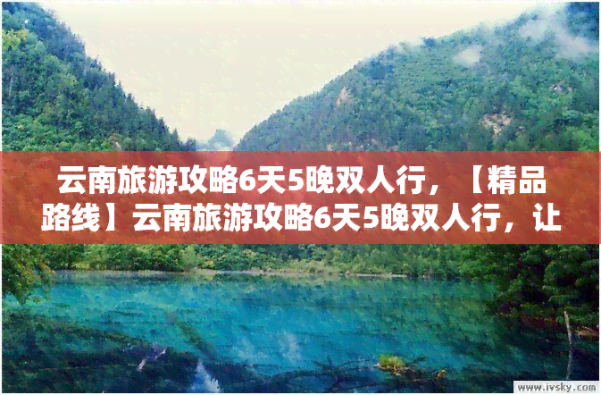 云南旅游攻略6天5晚双人行，【精品路线】云南旅游攻略6天5晚双人行，让你玩转彩云之南！