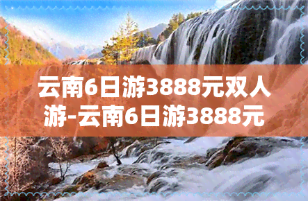 云南6日游3888元双人游-云南6日游3888元双人游玩