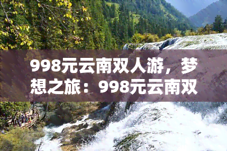 998元云南双人游，梦想之旅：998元云南双人游，与爱人共享浪漫时光！