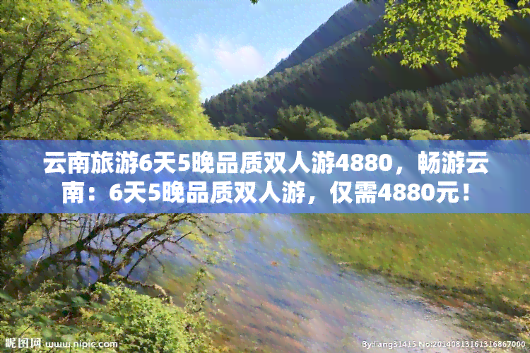 云南旅游6天5晚品质双人游4880，畅游云南：6天5晚品质双人游，仅需4880元！