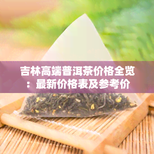 吉林高端普洱茶价格全览：最新价格表及参考价