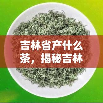 吉林省产什么茶，揭秘吉林省茶叶种类，您知道它产什么茶吗？