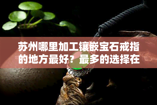 苏州哪里加工镶嵌宝石戒指的地方更好？最多的选择在这里！