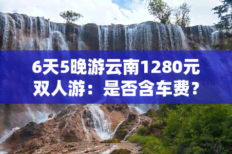 6天5晚游云南1280元双人游：是否含车费？可靠性如何？