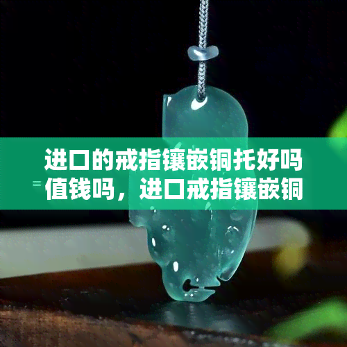 进口的戒指镶嵌铜托好吗值钱吗，进口戒指镶嵌铜托：是否值得购买？