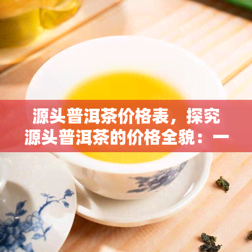 源头普洱茶价格表，探究源头普洱茶的价格全貌：一份详细的价格表解析