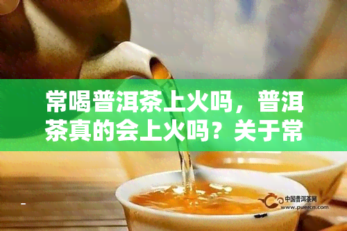 常喝普洱茶上火吗，普洱茶真的会上火吗？关于常喝普洱茶的疑虑解答